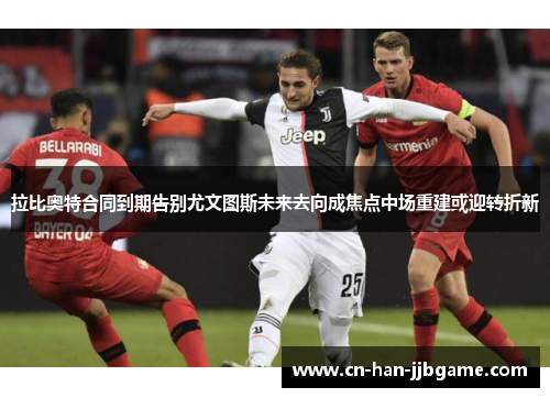 拉比奥特合同到期告别尤文图斯未来去向成焦点中场重建或迎转折新