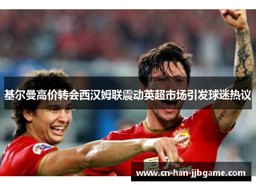 基尔曼高价转会西汉姆联震动英超市场引发球迷热议